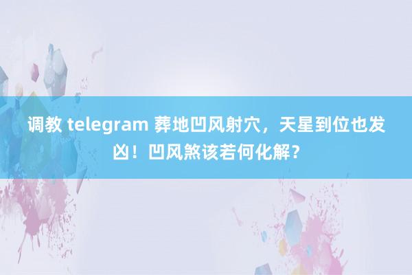 调教 telegram 葬地凹风射穴，天星到位也发凶！凹风煞该若何化解？