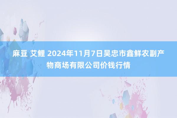 麻豆 艾鲤 2024年11月7日吴忠市鑫鲜农副产物商场有限公司价钱行情