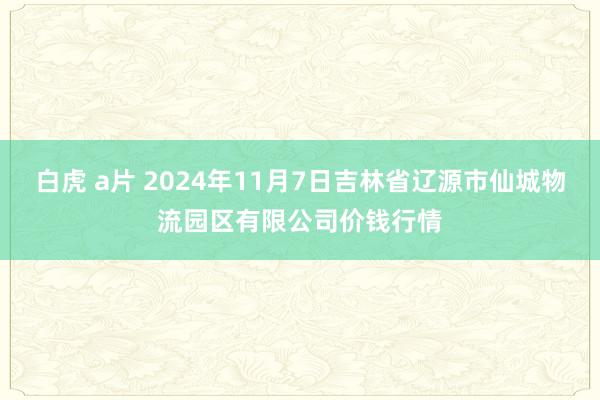 白虎 a片 2024年11月7日吉林省辽源市仙城物流园区有限公司价钱行情