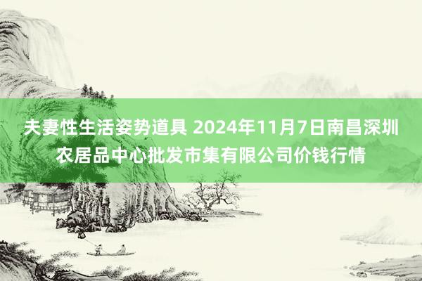 夫妻性生活姿势道具 2024年11月7日南昌深圳农居品中心批发市集有限公司价钱行情