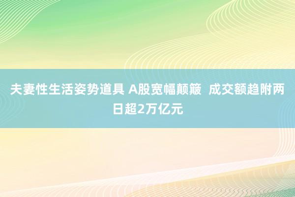 夫妻性生活姿势道具 A股宽幅颠簸  成交额趋附两日超2万亿元