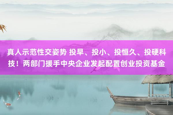 真人示范性交姿势 投早、投小、投恒久、投硬科技！两部门援手中央企业发起配置创业投资基金