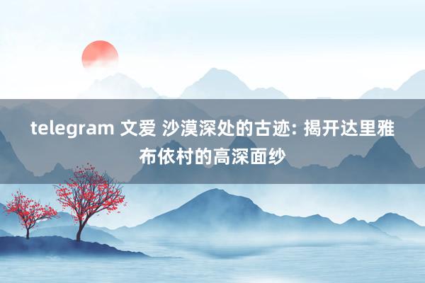 telegram 文爱 沙漠深处的古迹: 揭开达里雅布依村的高深面纱