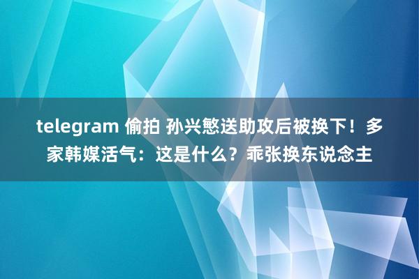 telegram 偷拍 孙兴慜送助攻后被换下！多家韩媒活气：这是什么？乖张换东说念主