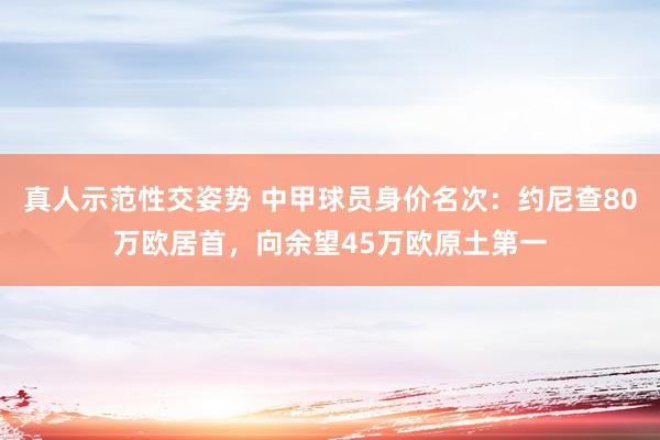 真人示范性交姿势 中甲球员身价名次：约尼查80万欧居首，向余望45万欧原土第一