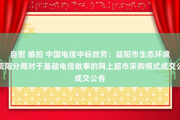 自慰 偷拍 中国电信中标效劳：益阳市生态环境局资阳分局对于基础电信做事的网上超市采购模式成交公告