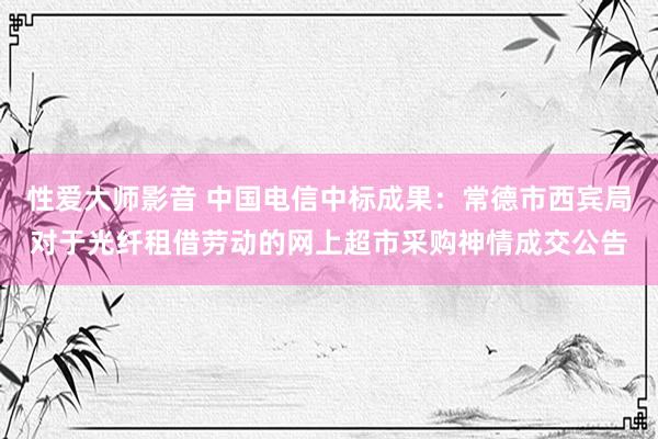 性爱大师影音 中国电信中标成果：常德市西宾局对于光纤租借劳动的网上超市采购神情成交公告