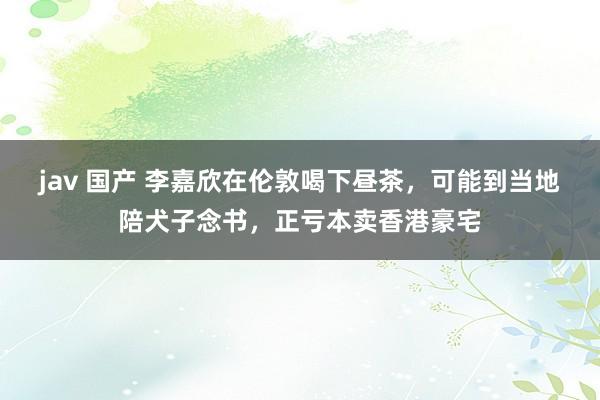 jav 国产 李嘉欣在伦敦喝下昼茶，可能到当地陪犬子念书，正亏本卖香港豪宅