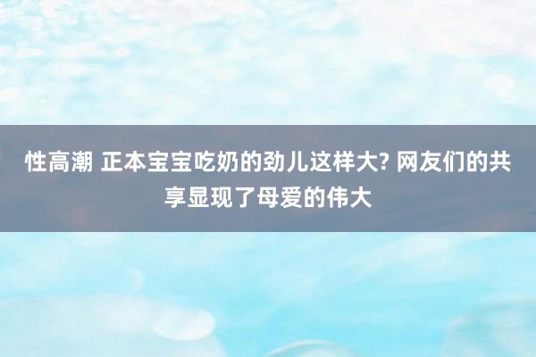 性高潮 正本宝宝吃奶的劲儿这样大? 网友们的共享显现了母爱的伟大