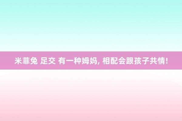 米菲兔 足交 有一种姆妈， 相配会跟孩子共情!