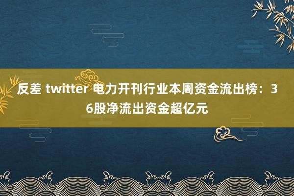 反差 twitter 电力开刊行业本周资金流出榜：36股净流出资金超亿元