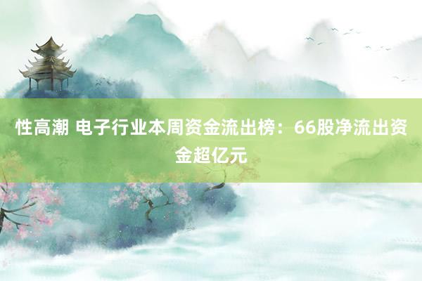 性高潮 电子行业本周资金流出榜：66股净流出资金超亿元