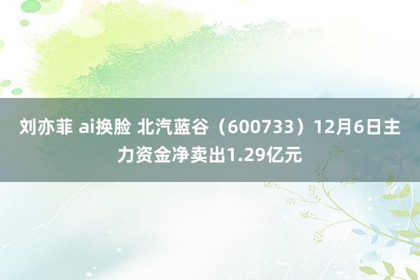 刘亦菲 ai换脸 北汽蓝谷（600733）12月6日主力资金净卖出1.29亿元