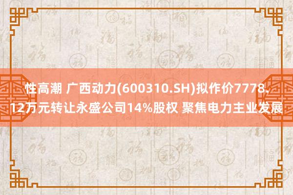 性高潮 广西动力(600310.SH)拟作价7778.12万元转让永盛公司14%股权 聚焦电力主业发展