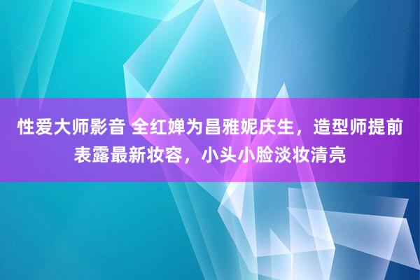 性爱大师影音 全红婵为昌雅妮庆生，造型师提前表露最新妆容，小头小脸淡妆清亮