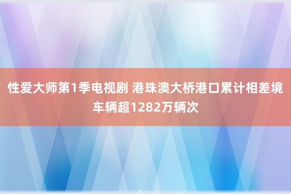 性爱大师第1季电视剧 港珠澳大桥港口累计相差境车辆超1282万辆次