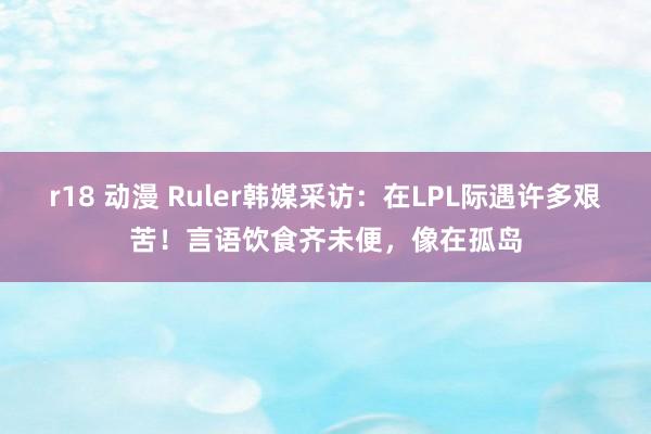 r18 动漫 Ruler韩媒采访：在LPL际遇许多艰苦！言语饮食齐未便，像在孤岛