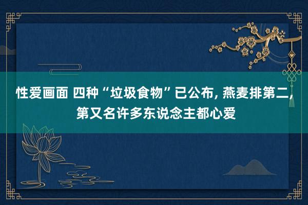 性爱画面 四种“垃圾食物”已公布， 燕麦排第二， 第又名许多东说念主都心爱