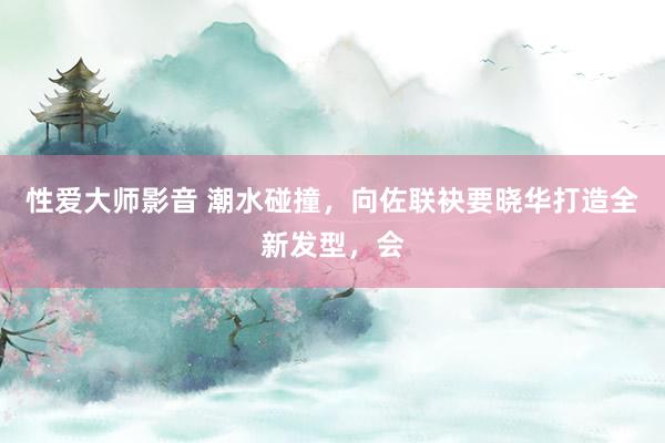 性爱大师影音 潮水碰撞，向佐联袂要晓华打造全新发型，会