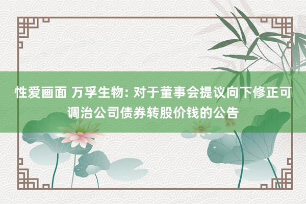 性爱画面 万孚生物: 对于董事会提议向下修正可调治公司债券转股价钱的公告