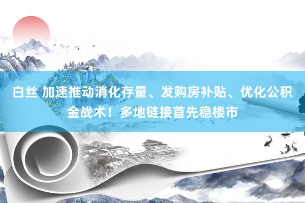 白丝 加速推动消化存量、发购房补贴、优化公积金战术！多地链接首先稳楼市