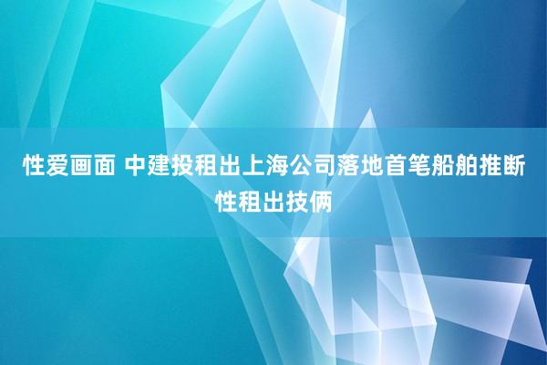 性爱画面 中建投租出上海公司落地首笔船舶推断性租出技俩