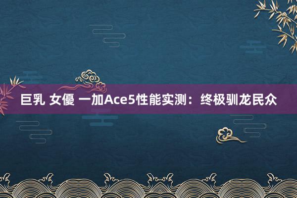 巨乳 女優 一加Ace5性能实测：终极驯龙民众