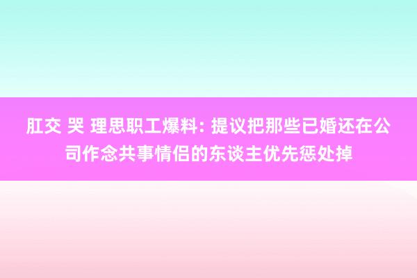 肛交 哭 理思职工爆料: 提议把那些已婚还在公司作念共事情侣的东谈主优先惩处掉