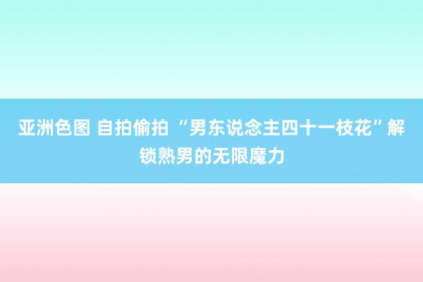 亚洲色图 自拍偷拍 “男东说念主四十一枝花”解锁熟男的无限魔力