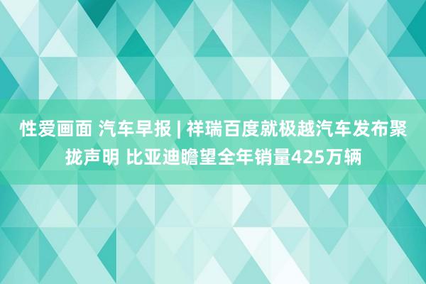 性爱画面 汽车早报 | 祥瑞百度就极越汽车发布聚拢声明 比亚迪瞻望全年销量425万辆