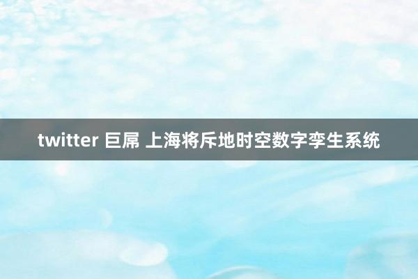 twitter 巨屌 上海将斥地时空数字孪生系统