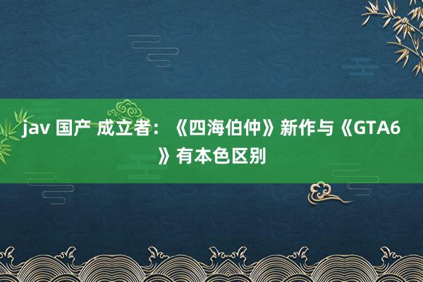 jav 国产 成立者：《四海伯仲》新作与《GTA6》有本色区别