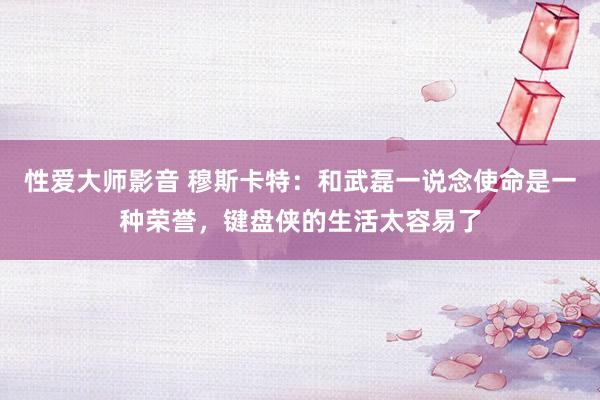 性爱大师影音 穆斯卡特：和武磊一说念使命是一种荣誉，键盘侠的生活太容易了