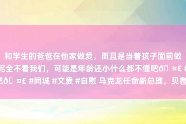 和学生的爸爸在他家做爱，而且是当着孩子面前做爱，太刺激了，孩子完全不看我们，可能是年龄还小什么都不懂吧🤣 #同城 #文爱 #自慰 马克龙任命新总理，贝鲁能否收效破局？