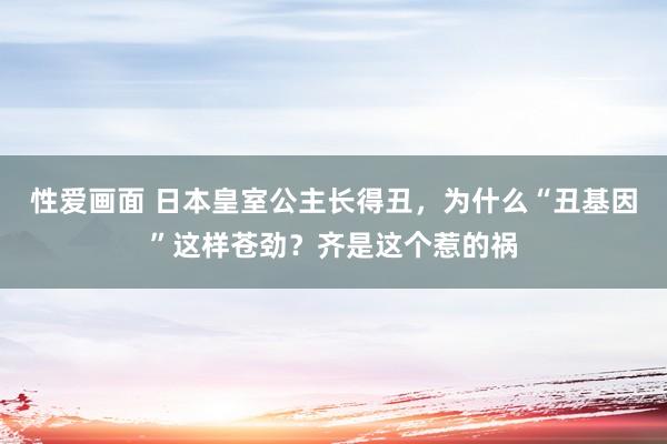 性爱画面 日本皇室公主长得丑，为什么“丑基因”这样苍劲？齐是这个惹的祸