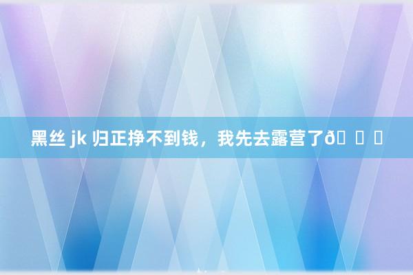 黑丝 jk 归正挣不到钱，我先去露营了👌