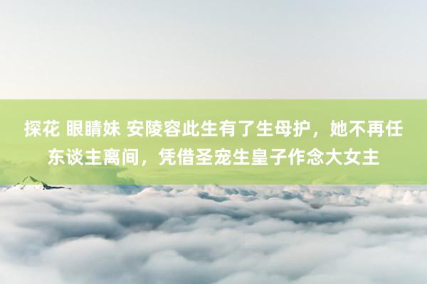 探花 眼睛妹 安陵容此生有了生母护，她不再任东谈主离间，凭借圣宠生皇子作念大女主