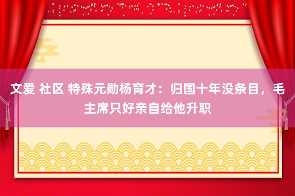 文爱 社区 特殊元勋杨育才：归国十年没条目，毛主席只好亲自给他升职