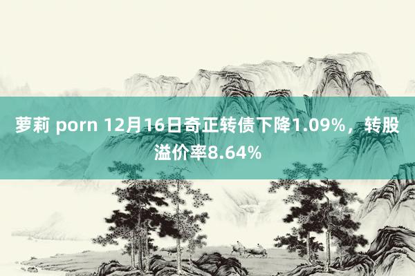 萝莉 porn 12月16日奇正转债下降1.09%，转股溢价率8.64%