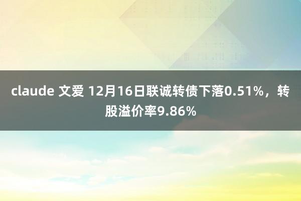 claude 文爱 12月16日联诚转债下落0.51%，转股溢价率9.86%