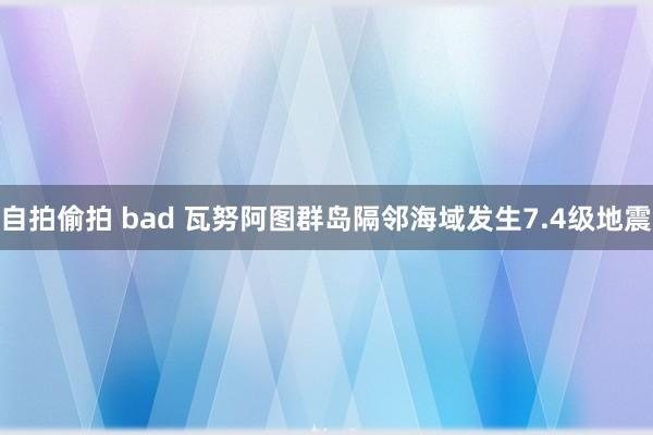 自拍偷拍 bad 瓦努阿图群岛隔邻海域发生7.4级地震