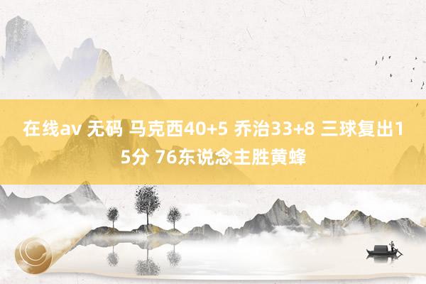 在线av 无码 马克西40+5 乔治33+8 三球复出15分 76东说念主胜黄蜂