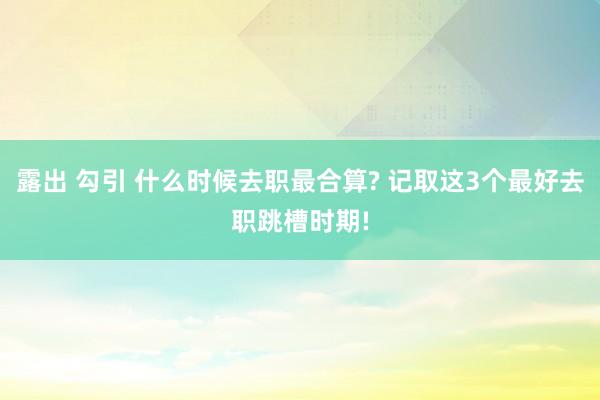 露出 勾引 什么时候去职最合算? 记取这3个最好去职跳槽时期!