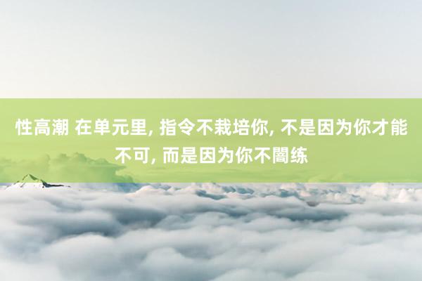 性高潮 在单元里， 指令不栽培你， 不是因为你才能不可， 而是因为你不闇练