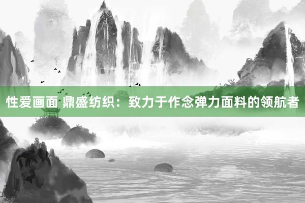 性爱画面 鼎盛纺织：致力于作念弹力面料的领航者