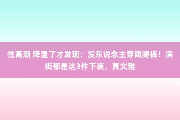 性高潮 降温了才发现：没东说念主穿阔腿裤！满街都是这3件下装，真文雅