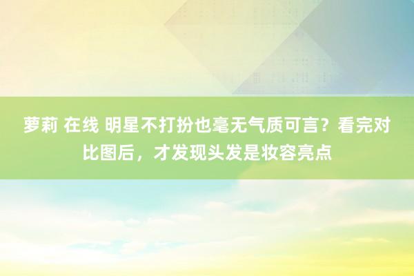 萝莉 在线 明星不打扮也毫无气质可言？看完对比图后，才发现头发是妆容亮点