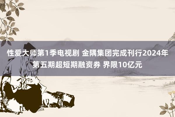 性爱大师第1季电视剧 金隅集团完成刊行2024年第五期超短期融资券 界限10亿元