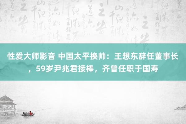 性爱大师影音 中国太平换帅：王想东辞任董事长，59岁尹兆君接棒，齐曾任职于国寿