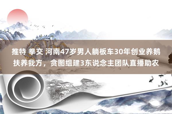 推特 拳交 河南47岁男人躺板车30年创业养鹅扶养我方，贪图组建3东说念主团队直播助农